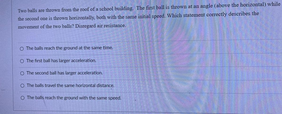 Two balls are thrown from the roof of a school building. The first ball is thrown at an angle (above the horizontal) while
the second one is thrown horizontally, both with the same initial speed. Which statement correctly describes the
movement of the two balls? Disregard air resistance.
O The balls reach the ground at the same time.
O The first ball has larger acceleration.
O The second ball has larger acceleration.
O. The balls travel the same horizontal distance.
O The balls reach the ground with the same speed.
M