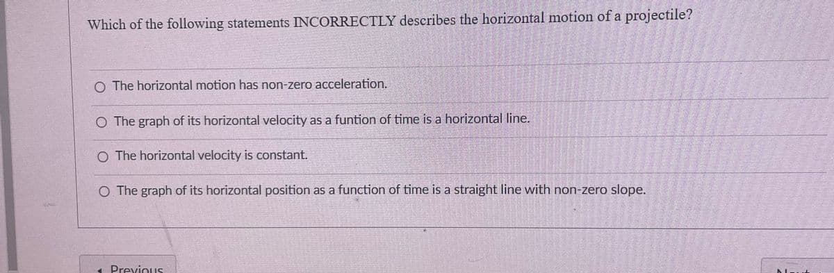 Which of the following statements INCORRECTLY describes the horizontal motion of a projectile?
O The horizontal motion has non-zero acceleration.
O The graph of its horizontal velocity as a funtion of time is a horizontal line.
O The horizontal velocity is constant.
O The graph of its horizontal position as a function of time is a straight line with non-zero slope.
< Previous