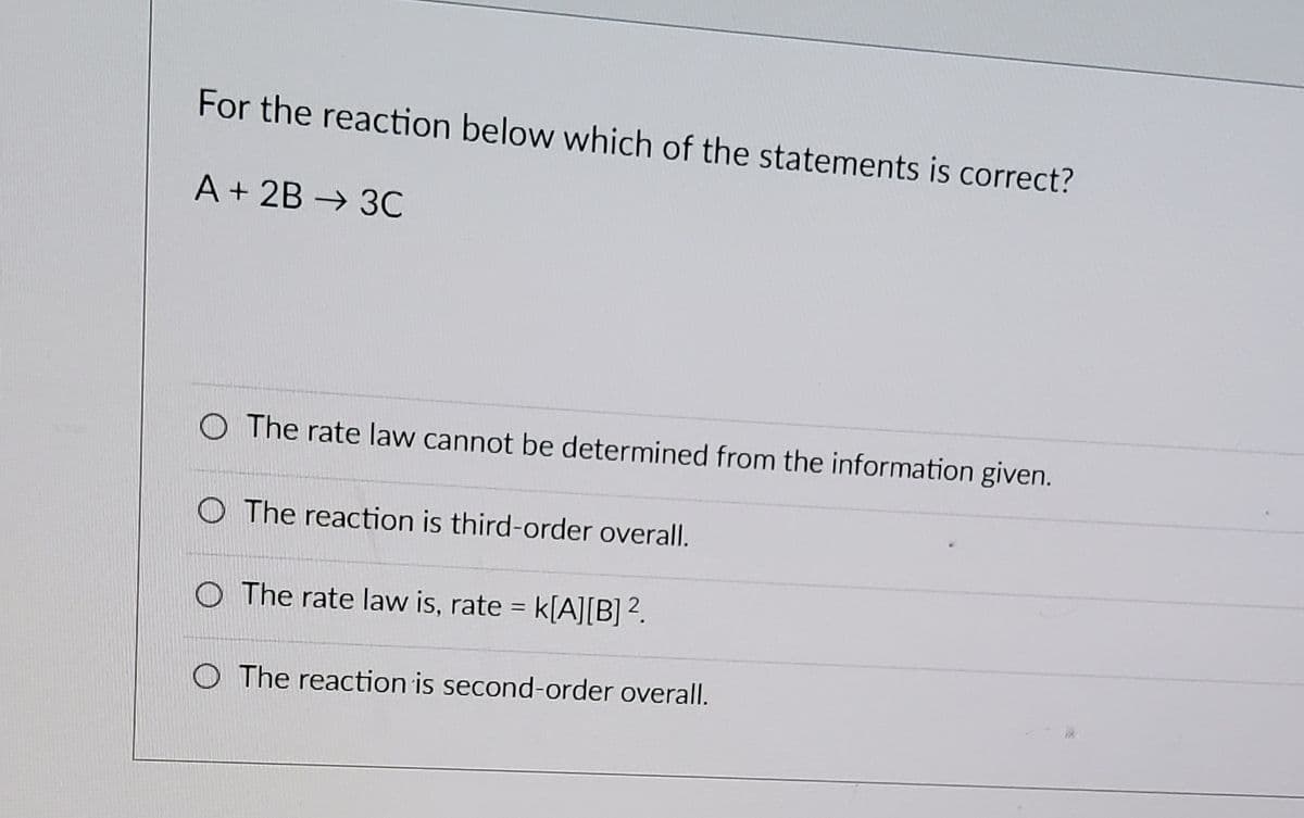 For the reaction below which of the statements is correct?
A + 2B → 3C
O The rate law cannot be determined from the information given.
O The reaction is third-order overall.
The rate law is, rate = k[A][B]².
O The reaction is second-order overall.
