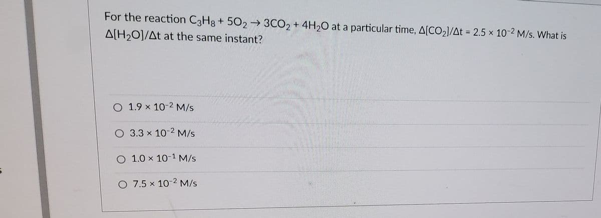 For the reaction C3Hg + 502 → 3CO2 + 4H2O at a particular time, A[CO2]/At = 2.5 x 10-2 M/s. What is
A[H20]/At at the same instant?
%3D
O 1.9 x 10-2 M/s
O 3.3 x 10-2 M/s
O 1.0 x 101 M/s
O 7.5 x 10-2 M/s
