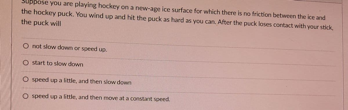 Suppose you are playing hockey on a new-age ice surface for which there is no friction between the ice and
the hockey puck. You wind up and hit the puck as hard as you can. After the puck loses contact with your stick,
the puck will
Onot slow down or speed up.
start to slow down
Ospeed up a little, and then slow down
Ospeed up a little, and then move at a constant speed.