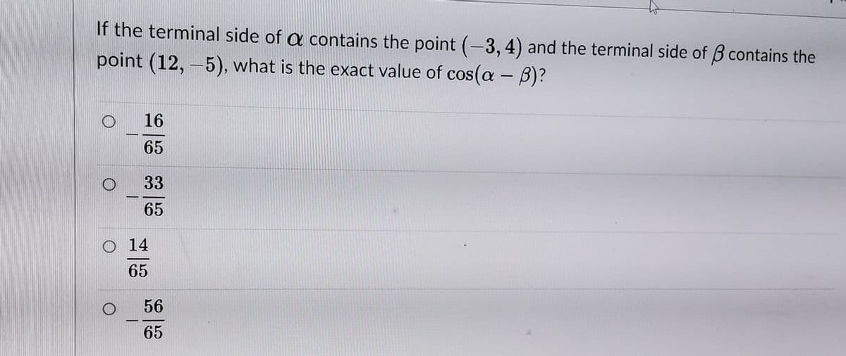 If the terminal side of a contains the point (-3, 4) and the terminal side of B contains the
point (12,-5), what is the exact value of cos( - B)?
16
65
33
65
O 14
65
56
65
