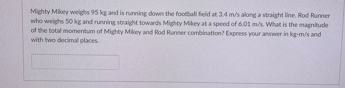 Mighty Mikey weighs 95 kg and is running down the football field at 3.4 m/s along a straight line. Rod Runner
who weighs 50 kg and running straight towards Mighty Mikey at a speed of 6.01 m/s. What is the magnitude
of the total momentum of Mighty Mikey and Rod Runner combination? Express your answer in kg-m/s and
with two decimal places.