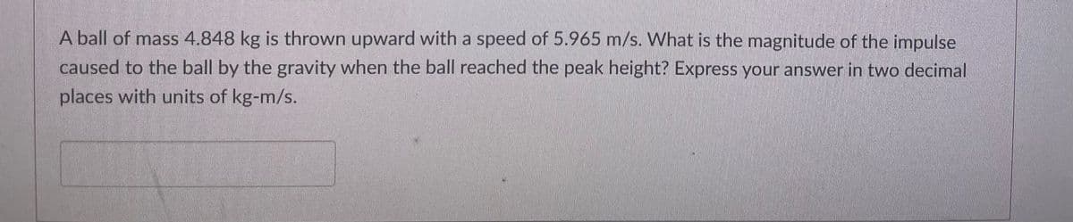 A ball of mass 4.848 kg is thrown upward with a speed of 5.965 m/s. What is the magnitude of the impulse
caused to the ball by the gravity when the ball reached the peak height? Express your answer in two decimal
places with units of kg-m/s.