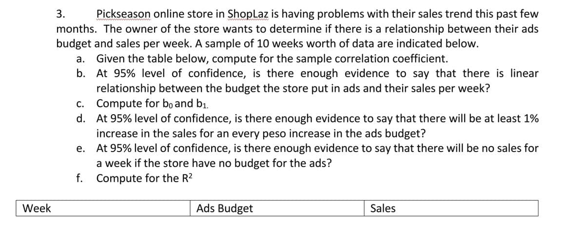 3.
Pickseason online store in ShopLaz is having problems with their sales trend this past few
months. The owner of the store wants to determine if there is a relationship between their ads
budget and sales per week. A sample of 10 weeks worth of data are indicated below.
Given the table below, compute for the sample correlation coefficient.
b. At 95% level of confidence, is there enough evidence to say that there is linear
relationship between the budget the store put in ads and their sales per week?
c. Compute for bo and b1.
d. At 95% level of confidence, is there enough evidence to say that there will be at least 1%
increase in the sales for an every peso increase in the ads budget?
At 95% level of confidence, is there enough evidence to say that there will be no sales for
a week if the store have no budget for the ads?
a.
е.
f. Compute for the R?
Week
Ads Budget
Sales
