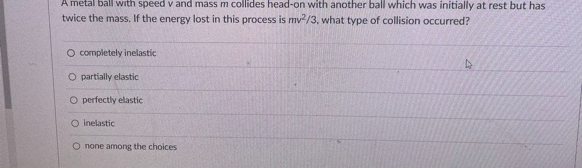 A metal ball with speed v and mass m collides head-on with another ball which was initially at rest but has
twice the mass. If the energy lost in this process is mv2/3, what type of collision occurred?
completely inelastic
O partially elastic
Operfectly elastic
Oinelastic
Onone among the choices
K