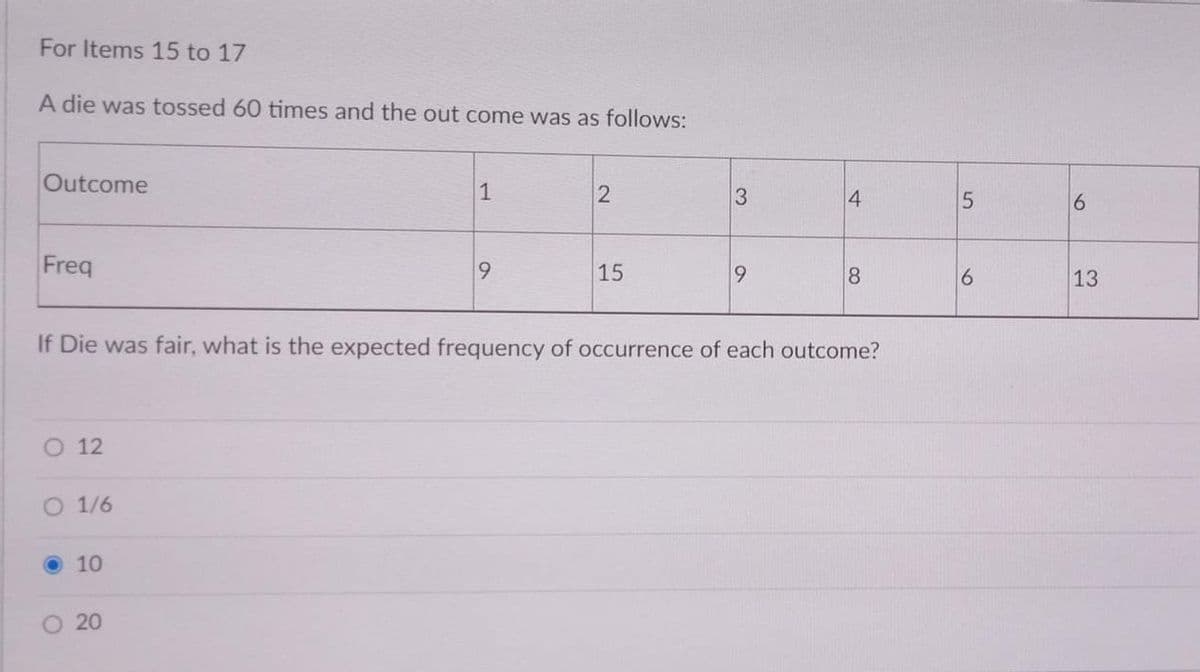 For Items 15 to 17
A die was tossed 60 times and the out come was as follows:
Outcome
4
Freq
15
9.
8.
6.
13
If Die was fair, what is the expected frequency of occurrence of each outcome?
O 12
O 1/6
10
20
3.
