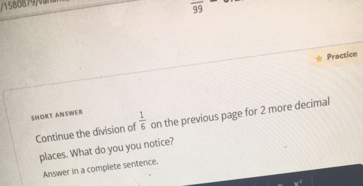 /1580
99
*Practice
SHORT ANSWER
Continue the division of 6 on the previous page for 2 more decimal
places. What do you you notice?
Answer in a complete sentence.
