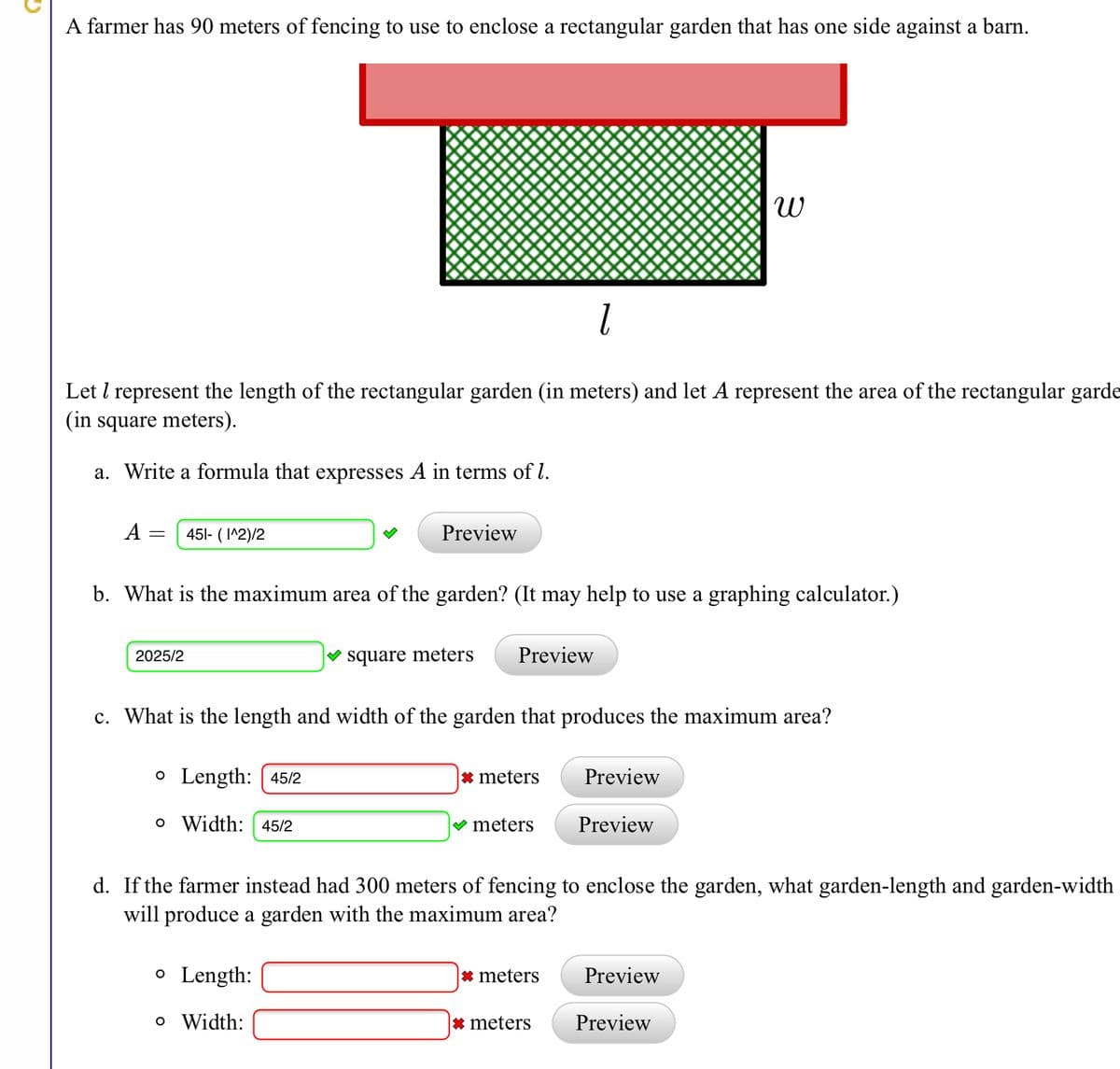 A farmer has 90 meters of fencing to use to enclose a rectangular garden that has one side against a barn.
Let l represent the length of the rectangular garden (in meters) and let A represent the area of the rectangular garde
(in square meters).
a. Write a formula that expresses A in terms of l.
A = 451- ( I^2)/2
Preview
b. What is the maximum area of the garden? (It may help to use a graphing calculator.)
2025/2
square meters
Preview
c. What is the length and width of the garden that produces the maximum area?
o Length: [ 45/2
* meters
Preview
o Width: 45/2
V meters
Preview
d. If the farmer instead had 300 meters of fencing to enclose the garden, what garden-length and garden-width
will produce a garden with the maximum area?
o Length:
* meters
Preview
o Width:
* meters
Preview
