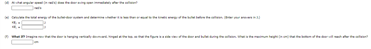 (d) At what angular speed (in rad/s) does the door swing open immediately after the collision?
rad/s
(e) Calculate the total energy of the bullet-door system and determine whether it is less than or equal to the kinetic energy of the bullet before the collision. (Enter your answers in J.)
KE, =
KE, =
(f) What If? Imagine now that the door is hanging vertically downward, hinged at the top, so that the figure is a side view of the door and bullet during the collision. What is the maximum height (in cm) that the bottom of the door will reach after the collision?
cm
