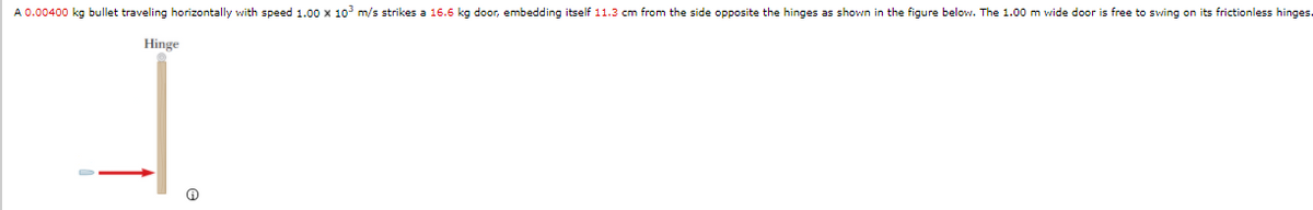A 0.00400 kg bullet traveling horizontally with speed 1.00 x 10³ m/s strikes a 16.6 kg door, embedding itself 11.3 cm from the side opposite the hinges as shown in the figure below. The 1.00 m wide door is free to swing on its frictionless hinges.
Hinge
