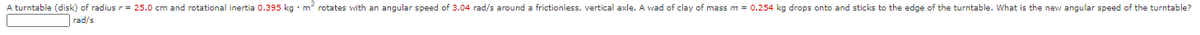 A turntable (disk) of radius r= 25.0 cm and rotational inertia 0.395 kg · m rotates with an angular speed of 3.04 rad/s around a frictionless, vertical axle. A wad of clay of mass m = 0.254 kg drops onto and sticks to the edge of the turntable. What is the new angular speed of the turntable?
rad/s
