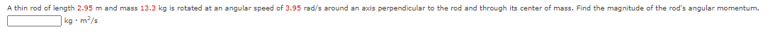 A thin rod of length 2.95 m and mass 13.3 kg is rotated at an angular speed of 3.95 rad/s around an axis perpendicular to the rod and through its center of mass. Find the magnitude of the rod's angular momentum.
kg •m?/s
