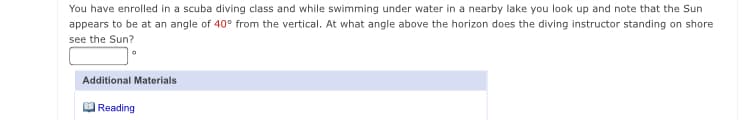 You have enrolled in a scuba diving class and while swimming under water in a nearby lake you look up and note that the Sun
appears to be at an angle of 40° from the vertical. At what angle above the horizon does the diving instructor standing on shore
see the Sun?
Additional Materials
Reading
