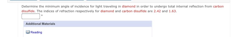 Determine the minimum angle of incidence for light traveling in diamond in order to undergo total internal reflection from carbon
disulfide. The indices of refraction respectively for diamond and carbon disulfide are 2.42 and 1.63.
Additional Materials
Reading
