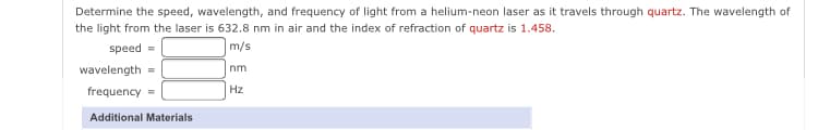 Determine the speed, wavelength, and frequency of light from a helium-neon laser as it travels through quartz. The wavelength of
the light from the laser is 632.8 nm in air and the index of refraction of quartz is 1.458.
speed
m/s
wavelength =
nm
frequency =
Hz
Additional Materials
