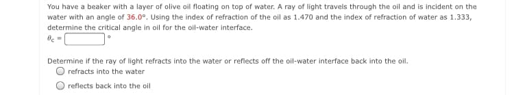 You have a beaker with a layer of olive oil floating on top of water. A ray of light travels through the oil and is incident on the
water with an angle of 36.0°. Using the index of refraction of the oil as 1.470 and the index of refraction of water as 1.333,
determine the critical angle in oil for the oil-water interface.
Determine if the ray of light refracts into the water or reflects off the oil-water interface back into the oil.
refracts into the water
reflects back into the oil

