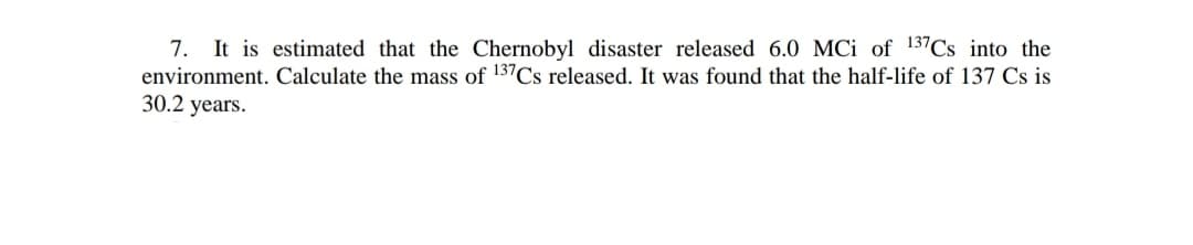 7. It is estimated that the Chernobyl disaster released 6.0 MCi of 137CS into the
environment. Calculate the mass of 137Cs released. It was found that the half-life of 137 Cs is
30.2 years.
