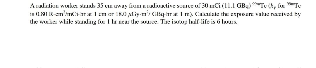 A radiation worker stands 35 cm away from a radioactive source of 30 mCi (11.1 GBq) 9mTc (k, for 99mTc
is 0.80 R-cm/mCi-hr at 1 cm or 18.0 µGy-m?/ GBq-hr at 1 m). Calculate the exposure value received by
the worker while standing for 1 hr near the source. The isotop half-life is 6 hours.
