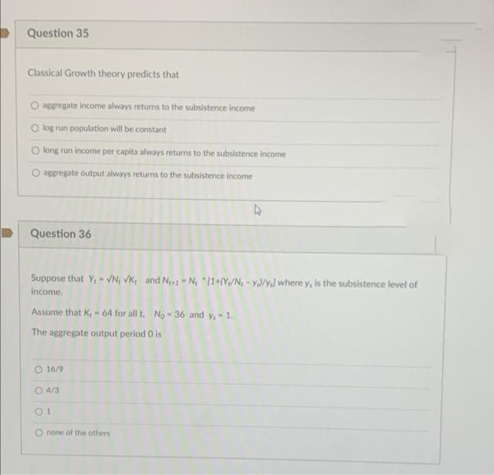 Question 35
Classical Growth theory predicts that
O aggregate income always returns to the subsistence income
O log run population will be constant
O long run income per capita always returns to the subsistence income
O aggregate output always returns to the subsistence income
4
Question 36
W
Suppose that Y, VN, VK, and N1-N₂ (1+(Y/N, -YJ/y] where y, is the subsistence level of
income.
Assume that K, 64 for all t. No- 36 and y, - 1.
The aggregate output period 0 is
O 16/9
O 4/3
none of the others