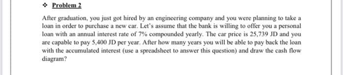 ❖ Problem 2
After graduation, you just got hired by an engineering company and you were planning to take a
loan in order to purchase a new car. Let's assume that the bank is willing to offer you a personal
loan with an annual interest rate of 7% compounded yearly. The car price is 25,739 JD and you
are capable to pay 5,400 JD per year. After how many years you will be able to pay back the loan
with the accumulated interest (use a spreadsheet to answer this question) and draw the cash flow
diagram?