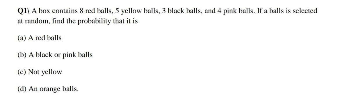 Q1\ A box contains 8 red balls, 5 yellow balls, 3 black balls, and 4 pink balls. If a balls is selected
at random, find the probability that it is
(a) A red balls
(b) A black or pink balls
(c) Not yellow
(d) An
orange
balls.
