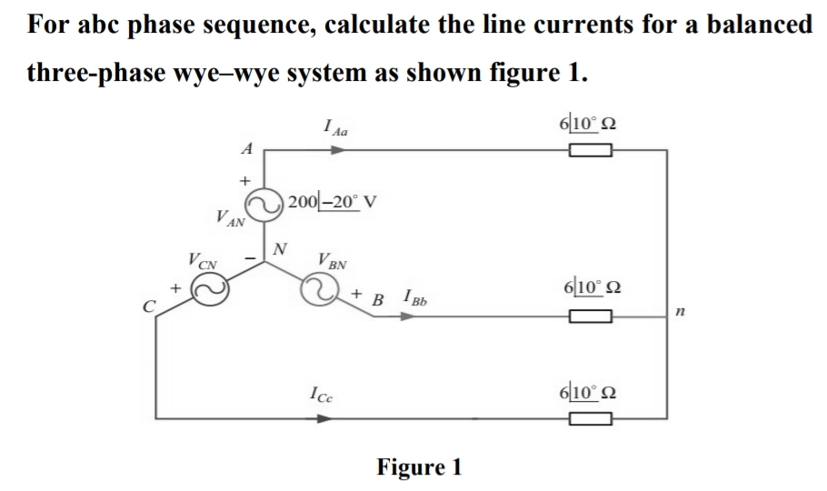 For abc phase sequence, calculate the line currents for a balanced
three-phase wye-wye system as shown figure 1.
6|10° 2
I da
A
| 200-20° V
V AN
N
V BN
VCN
6|10° 2
+ B
I Bb
п
6|10° 2
Ice
Figure 1
