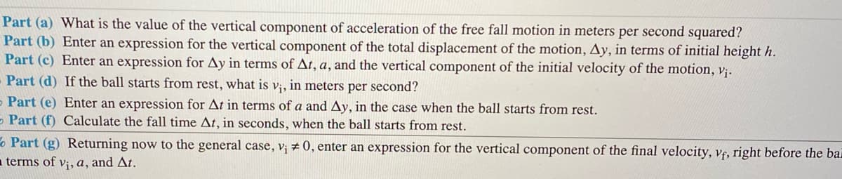 Part (a) What is the value of the vertical component of acceleration of the free fall motion in meters per second squared?
Part (b) Enter an expression for the vertical component of the total displacement of the motion, Ay, in terms of initial height h.
Part (c) Enter an expression for Ay in terms of At, a, and the vertical component of the initial velocity of the motion, v;.
Part (d) If the ball starts from rest, what is v;, in meters per second?
Part (e) Enter an expression for At in terms of a and Ay, in the case when the ball starts from rest.
- Part (f) Calculate the fall time At, in seconds, when the ball starts from rest.
o Part (g) Returning now to the general case, v; # 0, enter an expression for the vertical component of the final velocity, vf, right before the ba
a terms of v;, a, and At.
