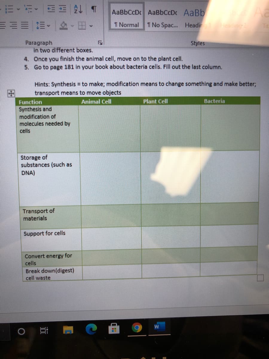m、行、一 4T
AaBbCcDc AaBbCcDc AaBb
T Normal
1 No Spac... Heading 1
Heading2
Tit
Paragraph
in two different boxes.
4. Once you finish the animal cell, move on to the plant cell.
5. Go to page 181 in your book about bacteria cells. Fill out the last column.
Styles
Hints: Synthesis = to make; modification means to change something and make better,
transport means to move objects
Function
Animal Cell
Plant Cell
Bacteria
Synthesis and
modification of
molecules needed by
cells
Storage of
substances (such as
DNA)
Transport of
materials
Support for cells
Convert energy for
cells
Break down(digest)
cell waste
近
