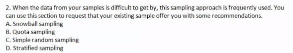 2. When the data from your samples is difficult to get by, this sampling approach is frequently used. You
can use this section to request that your existing sample offer you with some recommendations.
A. Snowball sampling
B. Quota sampling
C. Simple random sampling
D. Stratified sampling

