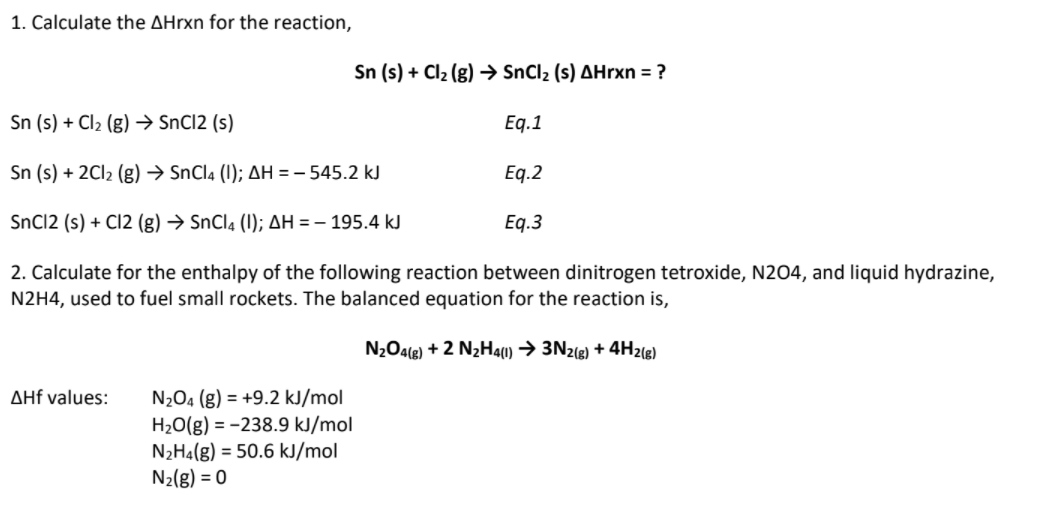1. Calculate the AHrxn for the reaction,
Sn (s) + Cl2 (g) → SnCl2 (s) AHrxn = ?
Sn (s) + Cl2 (g) → SnCl2 (s)
Eq.1
Sn (s) + 2CI2 (g) → SnCl4 (1); AH = - 545.2 kJ
Eq.2
SnC12 (s) + C12 (g) → SnCla (1); AH = – 195.4 kJ
Eq.3
2. Calculate for the enthalpy of the following reaction between dinitrogen tetroxide, N204, and liquid hydrazine,
N2H4, used to fuel small rockets. The balanced equation for the reaction is,
N2O4(g) + 2 N2H4(1) → 3N2(g) + 4H2(g)
AHf values:
N2O4 (g) = +9.2 kJ/mol
H20(g) = -238.9 kJ/mol
N2H4(g) = 50.6 kJ/mol
N2(g) = 0

