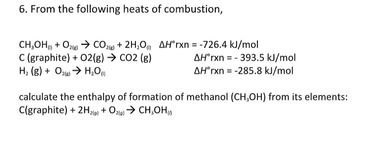 6. From the following heats of combustion,
CH,OH + Oz) → CO2le) + 2H,0, AH°rxn = -726.4 kJ/mol
C (graphite) + O2(g) → CO2 (g)
H, (g) + Ozie) → H,O)
AH°rxn = - 393.5 kJ/mol
AH°rxn = -285.8 kJ/mol
calculate the enthalpy of formation of methanol (CH;OH) from its elements:
C(graphite) + 2H21) + O2l9) → CH;OH,
