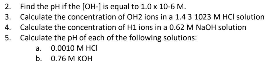 Find the pH if the [OH-] is equal to 1.0 x 10-6 M.
Calculate the concentration of OH2 ions in a 1.4 3 1023 M HCI solution
Calculate the concentration of H1 ions in a 0.62 M NaOH solution
Calculate the pH of each of the following solutions:
2.
3.
4.
5.
а.
0.0010 М НCІ
b.
0.76 М КОН
