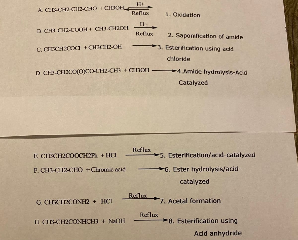 H+
А. СНЗ-СН2-СН2-СНО + СНЗОН —
Reflux
1. Oxidation
H+
B. CH3-CH2-COOH+ CH3-CH2OH
Reflux
2. Saponification of amide
С. СНЗСН2СОа + CHЗСН2-ОН
3. Esterification using acid
chloride
D. CH3-CH2CО(ОСО-СН2-СНЗ + CНЗОН
4.Amide hydrolysis-Acid
Catalyzed
Reflux
Е. СНЗСН2СООCH2PҺ + HCІ
-5. Esterification/acid-catalyzed
F. CH3-CH2-CHO +Chromic acid
>6. Ester hydrolysis/acid-
catalyzed
Reflux
G. CH3CH2CONH2 + HC1
7. Acetal formation
Reflux
Н. СНЗ-СН2СONHCH3 + NaOH
8. Esterification using
Acid anhydride
