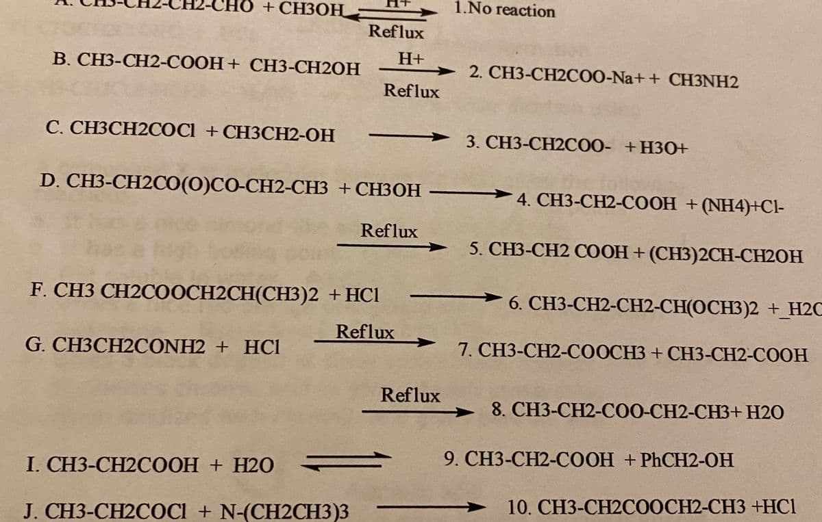 O+CH3OH:
1.No reaction
Reflux
H+
В. СНЗ-СН2-СООН + СНЗ-СH2ОН
2. CH3-CH2COO-Na+ + CH3NH2
Reflux
С. СНЗСН2СОCI + СHЗСН2-ОН
3. СН3-СН2СОО- + НЗО
D. CH3-CH2CO(0)CO-CH2-CH3 + CH3OH
4. CH3-CH2-COOH + (NH4)+Cl-
Reflux
5. CH3-CH2 COOH + (CH3)2CH-CH2OH
F. CH3 CH2COOCH2CH(CH3)2 +HCl
6. СH3-CH2-CH2-СН(ОСН3)2 + H2C
Reflux
G. CH3CH2CONH2 + HCl
7. CH3-CH2-COOCH3 + CH3-CH2-COOH
Reflux
8. CH3-CH2-COO-CH2-CH3+ H2O
9. CH3-CH2-COOH + PHCH2-OH
I. CH3-CH2COOH + H2O
10. CH3-CH2COOCH2-CH3 +HCl
J. CH3-CH2COCI + N-(CH2CH3)3

