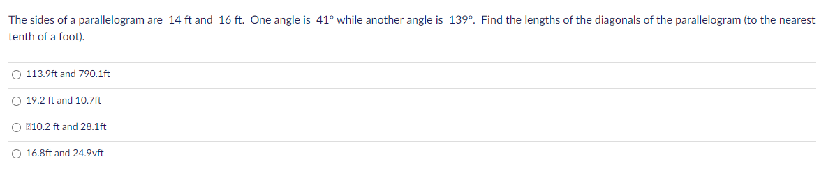 The sides of a parallelogram are 14 ft and 16 ft. One angle is 41° while another angle is 139°. Find the lengths of the diagonals of the parallelogram (to the nearest
tenth of a foot).
O 113.9ft and 790.1ft
O 19.2 ft and 10.7ft
O E10.2 ft and 28.1ft
O 16.8ft and 24.9vft
