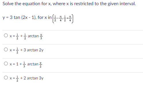 Solve the equation for x, where x is restricted to the given interval.
y = 3 tan (2x - 1), for x in
2 4'2
Ox= +글 arctan
O x = +3 arctan 2y
2
Ox=1+1 arctan 꼭
O x=
+ 2 arctan 3y
