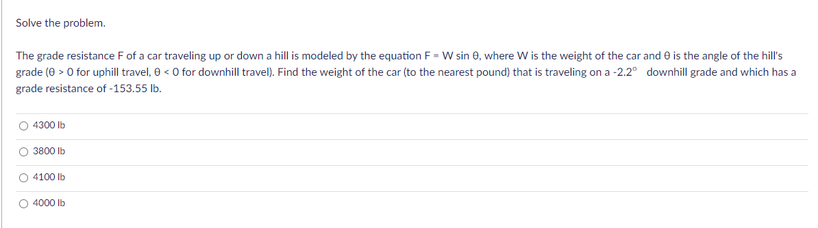 Solve the problem.
The grade resistance F of a car traveling up or down a hill is modeled by the equation F = W sin 0, where W is the weight of the car and 0 is the angle of the hill's
grade (0 > 0 for uphill travel, 0 < 0 for downhill travel). Find the weight of the car (to the nearest pound) that is traveling on a -2.2° downhill grade and which has a
grade resistance of -153.55 Ib.
O 4300 lb
O 3800 Ib
O 4100 lb
O 4000 Ib
