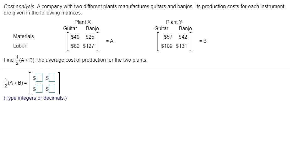 Cost analysis. A company with two different plants manufactures guitars and banjos. Its production costs for each instrument
are given in the following matrices.
Plant X
Plant Y
Guitar
Banjo
Guitar
Banjo
Materials
$49 $25
$57 $42
= A
= B
Labor
$80 $127
$109 $131
Find (A + B), the average cost of production for the two plants.
글
(A + B) =
(Type integers or decimals.)
