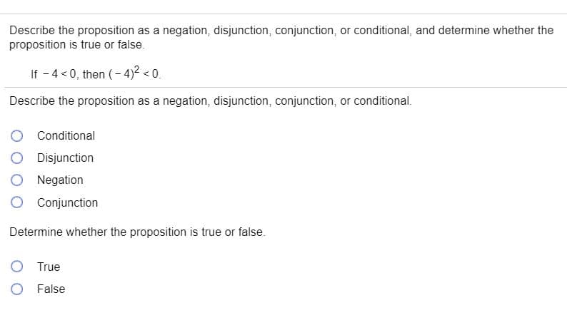 Describe the proposition as a negation, disjunction, conjunction, or conditional, and determine whether the
proposition is true or false.
If - 4 <0, then (- 4)² < 0.
Describe the proposition as a negation, disjunction, conjunction, or conditional.
Conditional
Disjunction
Negation
Conjunction
Determine whether the proposition is true or false.
True
O False
