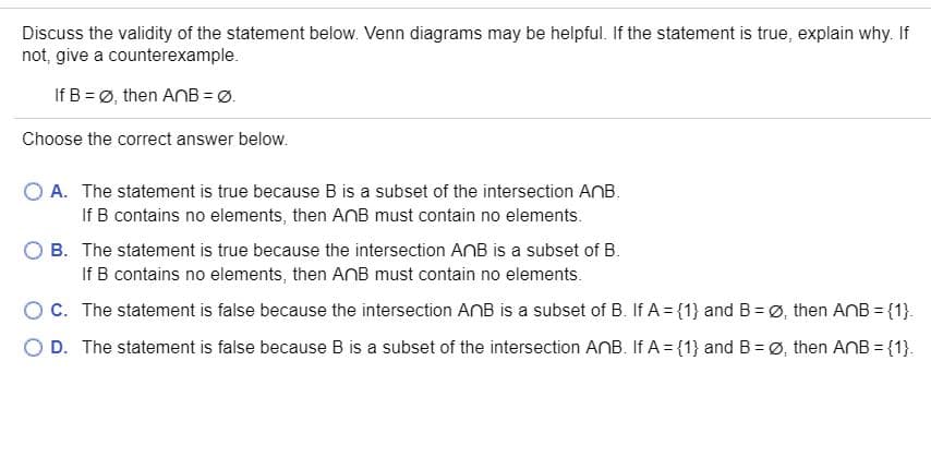 Discuss the validity of the statement below. Venn diagrams may be helpful. If the statement is true, explain why. If
not, give a counterexample.
If B = Ø, then ANB = Ø.
Choose the correct answer below.
O A. The statement is true because B is a subset of the intersection ANB.
If B contains no elements, then ANB must contain no elements.
O B. The statement is true because the intersection ANB is a subset of B.
If B contains no elements, then AnB must contain no elements.
OC. The statement is false because the intersection AnB is a subset of B. If A = {1} and B = Ø, then AnB = {1}.
O D. The statement is false because B is a subset of the intersection ANB. If A = {1} and B = Ø, then AnB = {1}.
