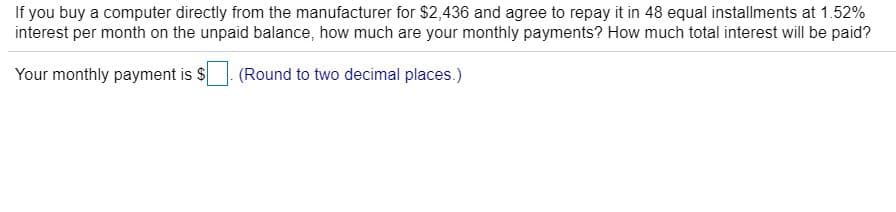 If you buy a computer directly from the manufacturer for $2,436 and agree to repay it in 48 equal installments at 1.52%
interest per month on the unpaid balance, how much are your monthly payments? How much total interest will be paid?
Your monthly payment is S
(Round to two decimal places.)

