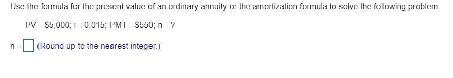 Use the formula for the present value of an ordinary annuity or the amortization formula to solve the following problem.
PV = $5,000; i = 0.015; PMT = $550; n = ?
%3D
n =
(Round up to the nearest integer.)
