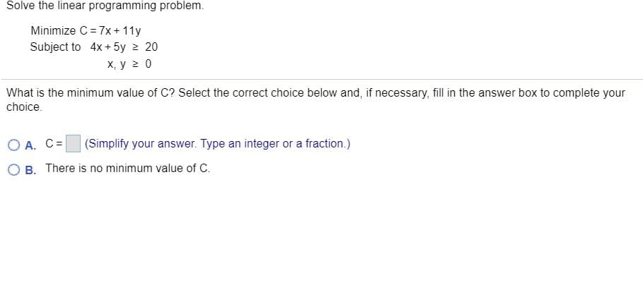 Solve the linear programming problem.
Minimize C = 7x+ 11y
Subject to 4x + 5y 2 20
х, у 20
