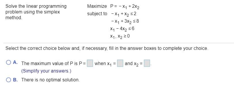 Maximize P= - xy + 2x2
subject to -x1 + X2 s2
- X1 + 3x2 58
X1 - 4x2 56
X1, X2 20
Solve the linear programming
problem using the simplex
method.
Select the correct choice below and, if necessary, fill in the answer boxes to complete your choice.
O A. The maximum value of P is P=|
|when x, =
and x2
(Simplify your answers.)
O B. There is no optimal solution.
