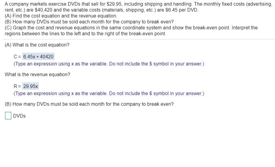 A company markets exercise DVDS that sell for $29.95, including shipping and handling. The monthly fixed costs (advertising,
rent, etc.) are $40,420 and the variable costs (materials, shipping, etc.) are $6.45 per DVD.
(A) Find the cost equation and the revenue equation.
(B) How many DVDS must be sold each month for the company to break even?
(C) Graph the cost and revenue equations in the same coordinate system and show the break-even point. Interpret the
regions between the lines to the left and to the right of the break-even point.
(A) What is the cost equation?
C= 6.45x + 40420
(Type an expression using x as the variable. Do not include the $ symbol in your answer.)
What is the revenue equation?
R= 29.95x
(Type an expression using x as the variable. Do not include the $ symbol in your answer.)
(B) How many DVDS must be sold each month for the company to break even?
DVDS
