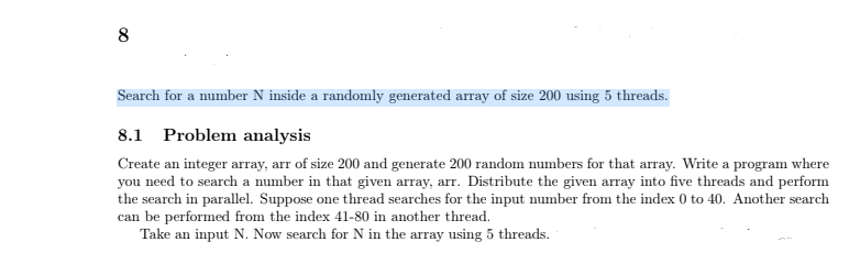 8
Search for a number N inside a randomly generated array of size 200 using 5 threads.
8.1 Problem analysis
Create an integer array, arr of size 200 and generate 200 random numbers for that array. Write a program where
you need to search a number in that given array, arr. Distribute the given array into five threads and perform
the search in parallel. Suppose one thread searches for the input number from the index 0 to 40. Another search
can be performed from the index 41-80 in another thread.
Take an input N. Now search for N in the array using 5 threads.
