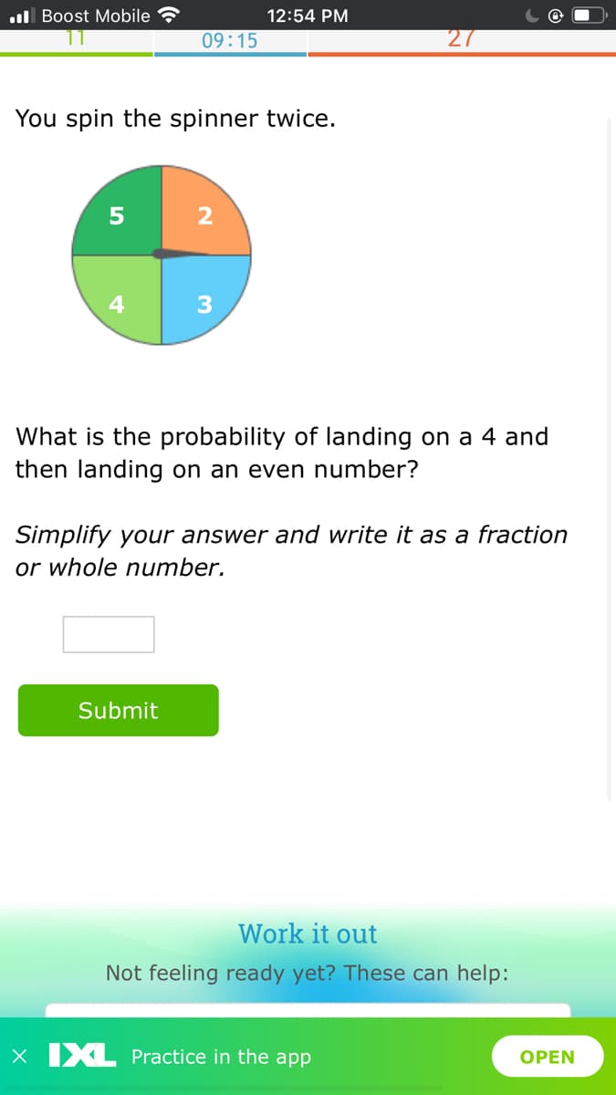 l Boost Mobile
12:54 PM
09:15
You spin the spinner twice.
4
What is the probability of landing on a 4 and
then landing on an even number?
Simplify your answer and write it as a fraction
or whole number.
Submit
Work it out
Not feeling ready yet? These can help:
xX IXL Practice in the app
OPEN
