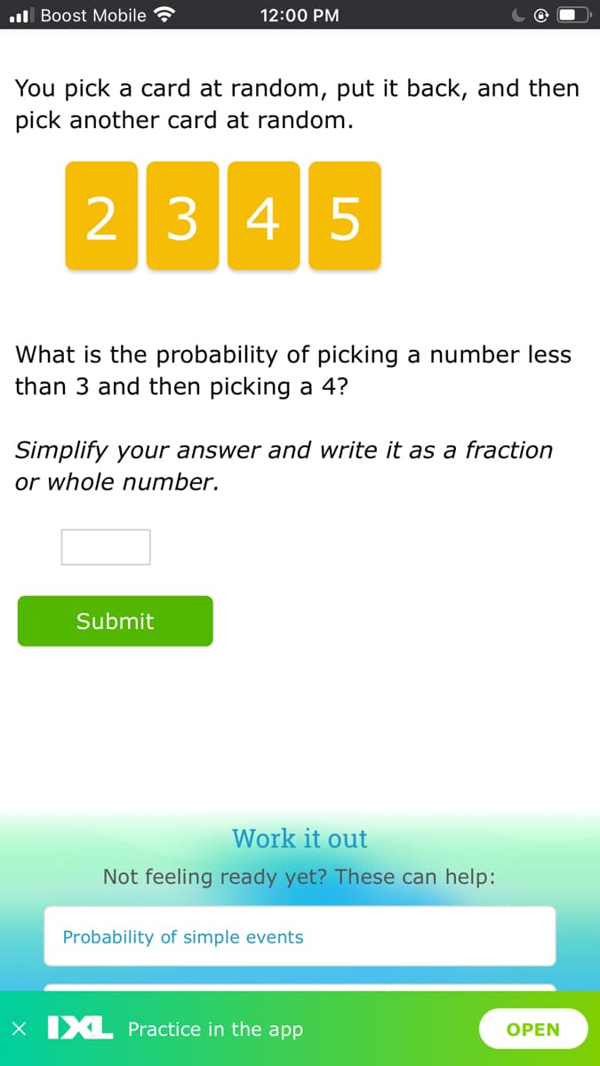 l Boost Mobile
12:00 PM
You pick a card at random, put it back, and then
pick another card at random.
2345
What is the probability of picking a number less
than 3 and then picking a 4?
Simplify your answer and write it as a fraction
or whole number.
Submit
Work it out
Not feeling ready yet? These can help:
Probability of simple events
X IXL Practice in the app
OPEN
