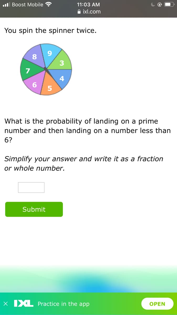 ul Boost Mobile
11:03 AM
A ixl.com
You spin the spinner twice.
8 9
7
4
6.
What is the probability of landing on a prime
number and then landing on a number less than
6?
Simplify your answer and write it as a fraction
or whole number.
Submit
X XL Practice in the app
OPEN
